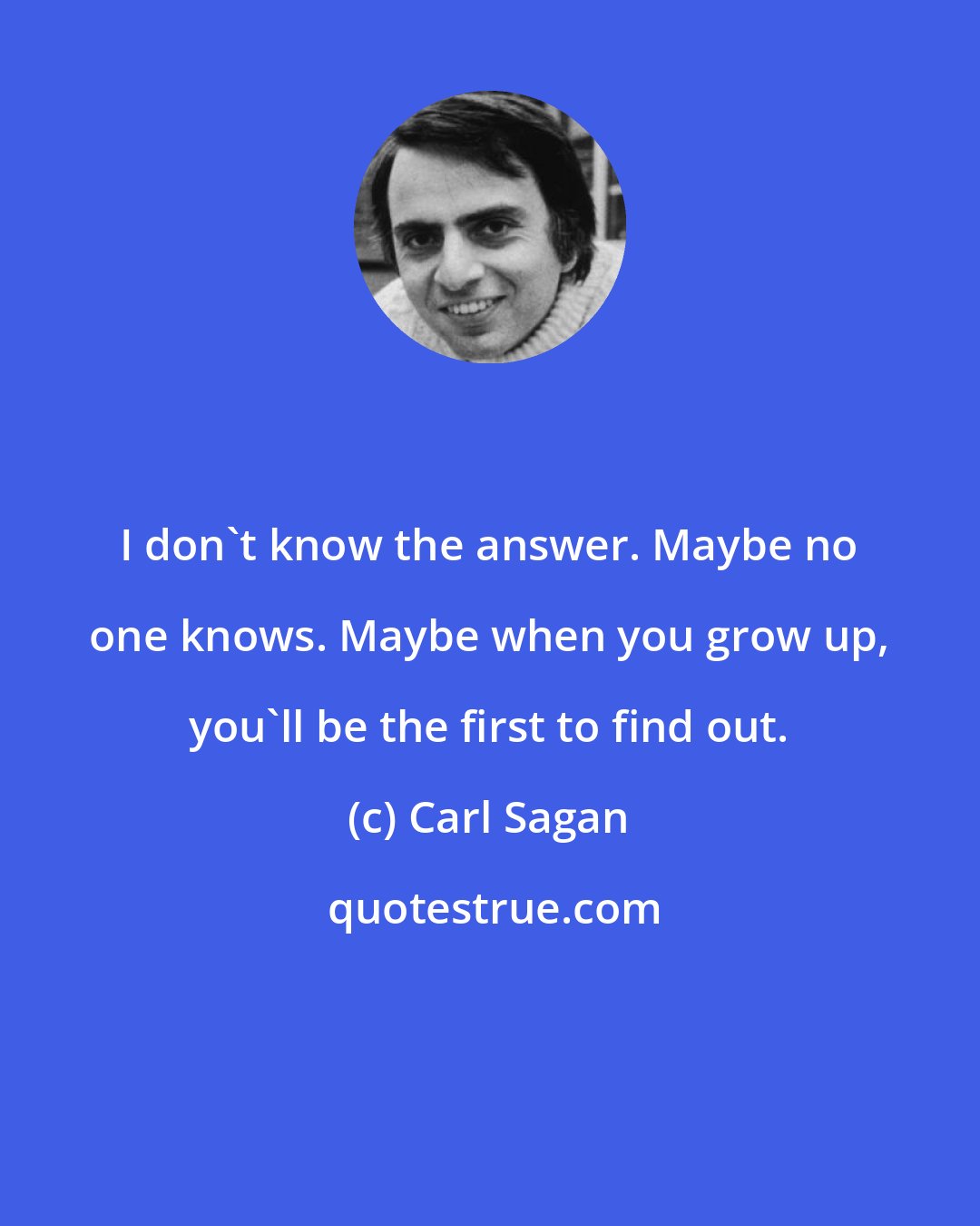 Carl Sagan: I don't know the answer. Maybe no one knows. Maybe when you grow up, you'll be the first to find out.