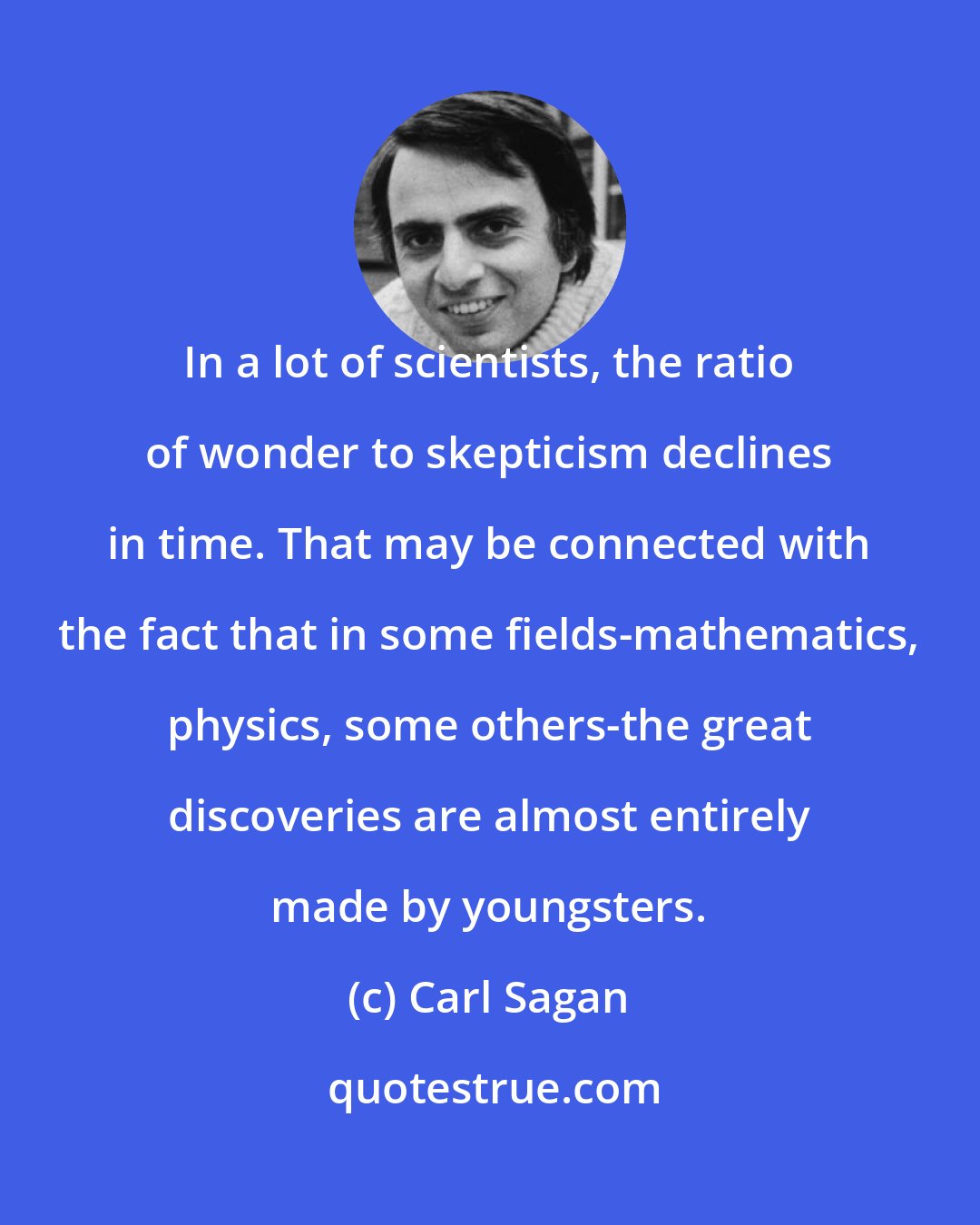 Carl Sagan: In a lot of scientists, the ratio of wonder to skepticism declines in time. That may be connected with the fact that in some fields-mathematics, physics, some others-the great discoveries are almost entirely made by youngsters.
