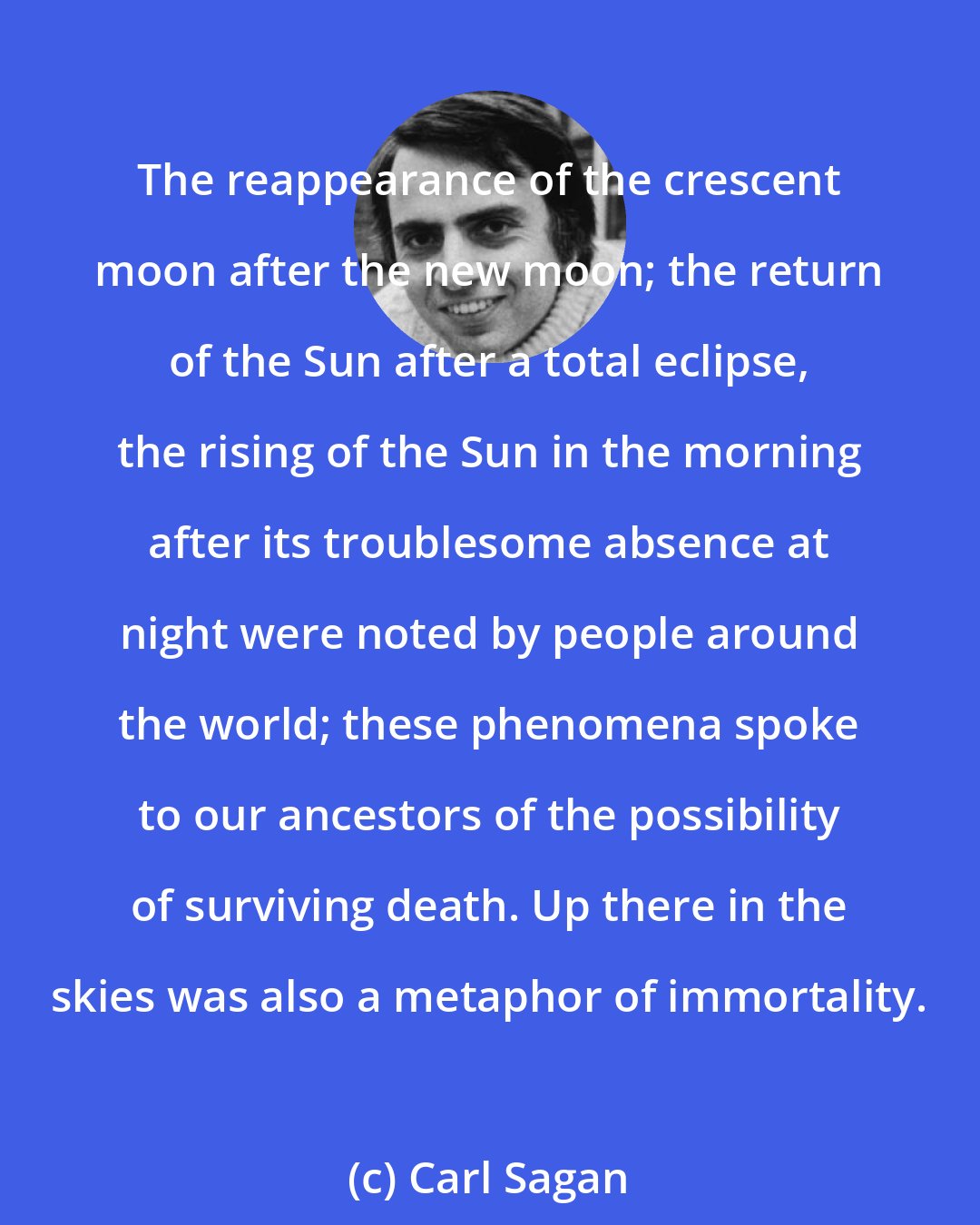 Carl Sagan: The reappearance of the crescent moon after the new moon; the return of the Sun after a total eclipse, the rising of the Sun in the morning after its troublesome absence at night were noted by people around the world; these phenomena spoke to our ancestors of the possibility of surviving death. Up there in the skies was also a metaphor of immortality.