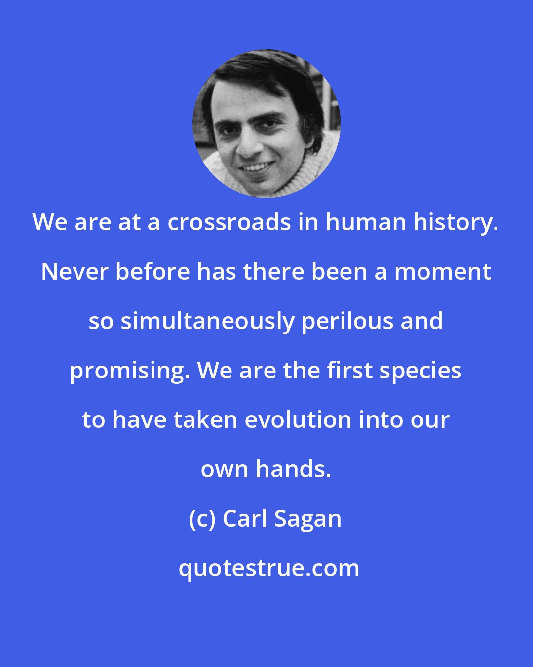 Carl Sagan: We are at a crossroads in human history. Never before has there been a moment so simultaneously perilous and promising. We are the first species to have taken evolution into our own hands.