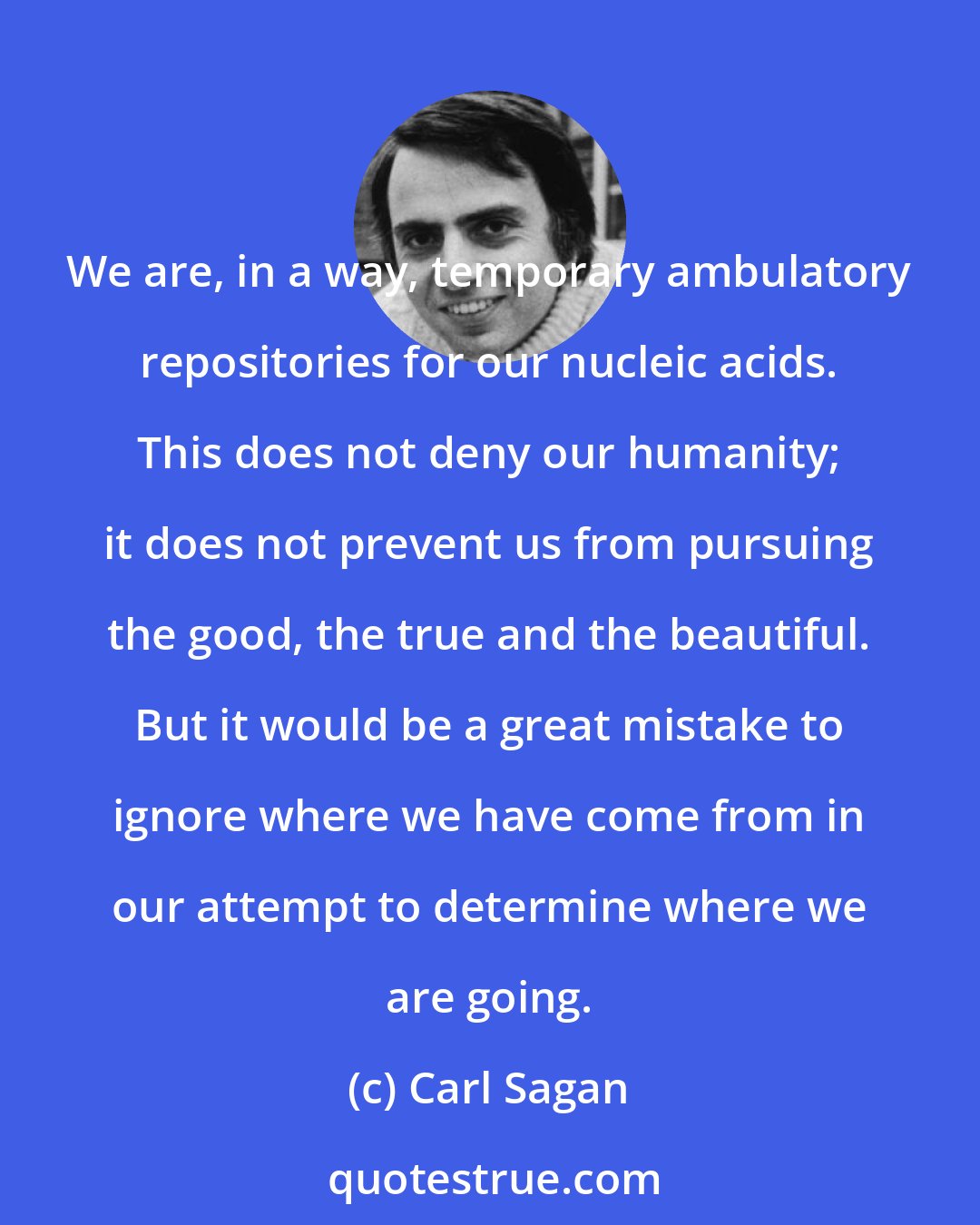 Carl Sagan: We are, in a way, temporary ambulatory repositories for our nucleic acids. This does not deny our humanity; it does not prevent us from pursuing the good, the true and the beautiful. But it would be a great mistake to ignore where we have come from in our attempt to determine where we are going.