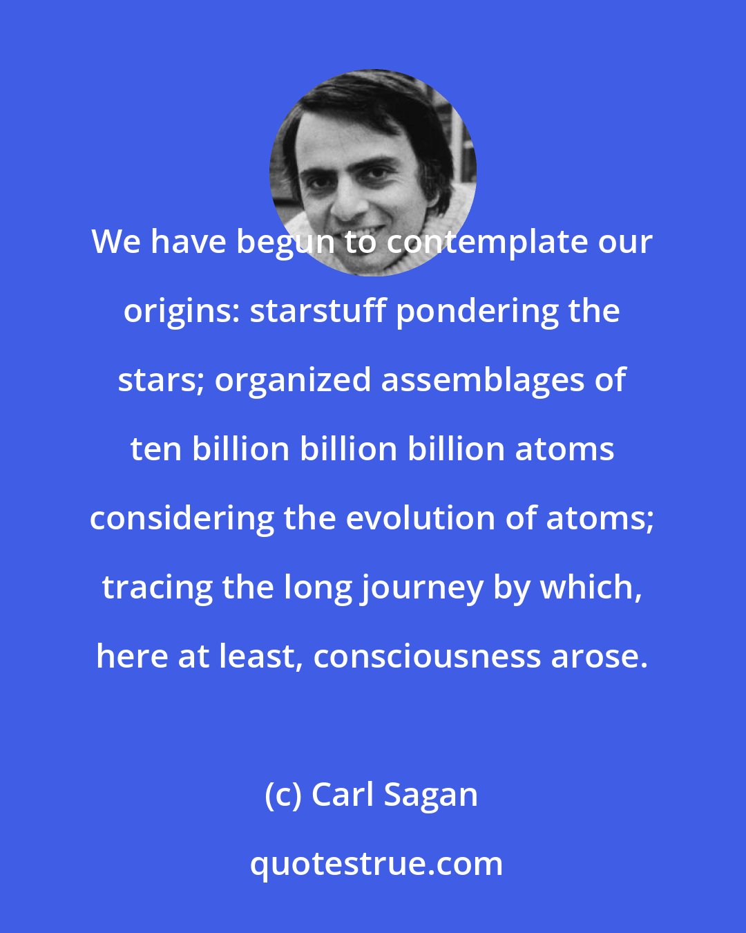 Carl Sagan: We have begun to contemplate our origins: starstuff pondering the stars; organized assemblages of ten billion billion billion atoms considering the evolution of atoms; tracing the long journey by which, here at least, consciousness arose.