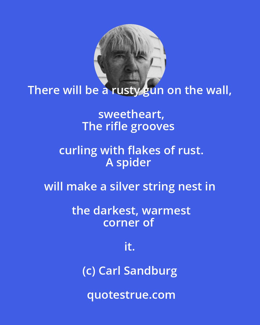 Carl Sandburg: There will be a rusty gun on the wall, sweetheart,
The rifle grooves curling with flakes of rust.
A spider will make a silver string nest in the darkest, warmest
corner of it.