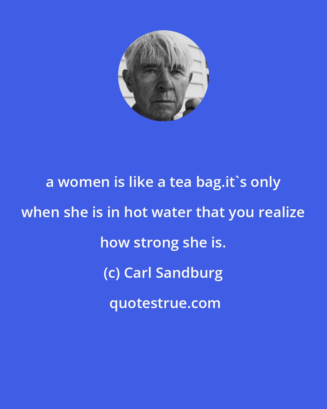 Carl Sandburg: a women is like a tea bag.it's only when she is in hot water that you realize how strong she is.