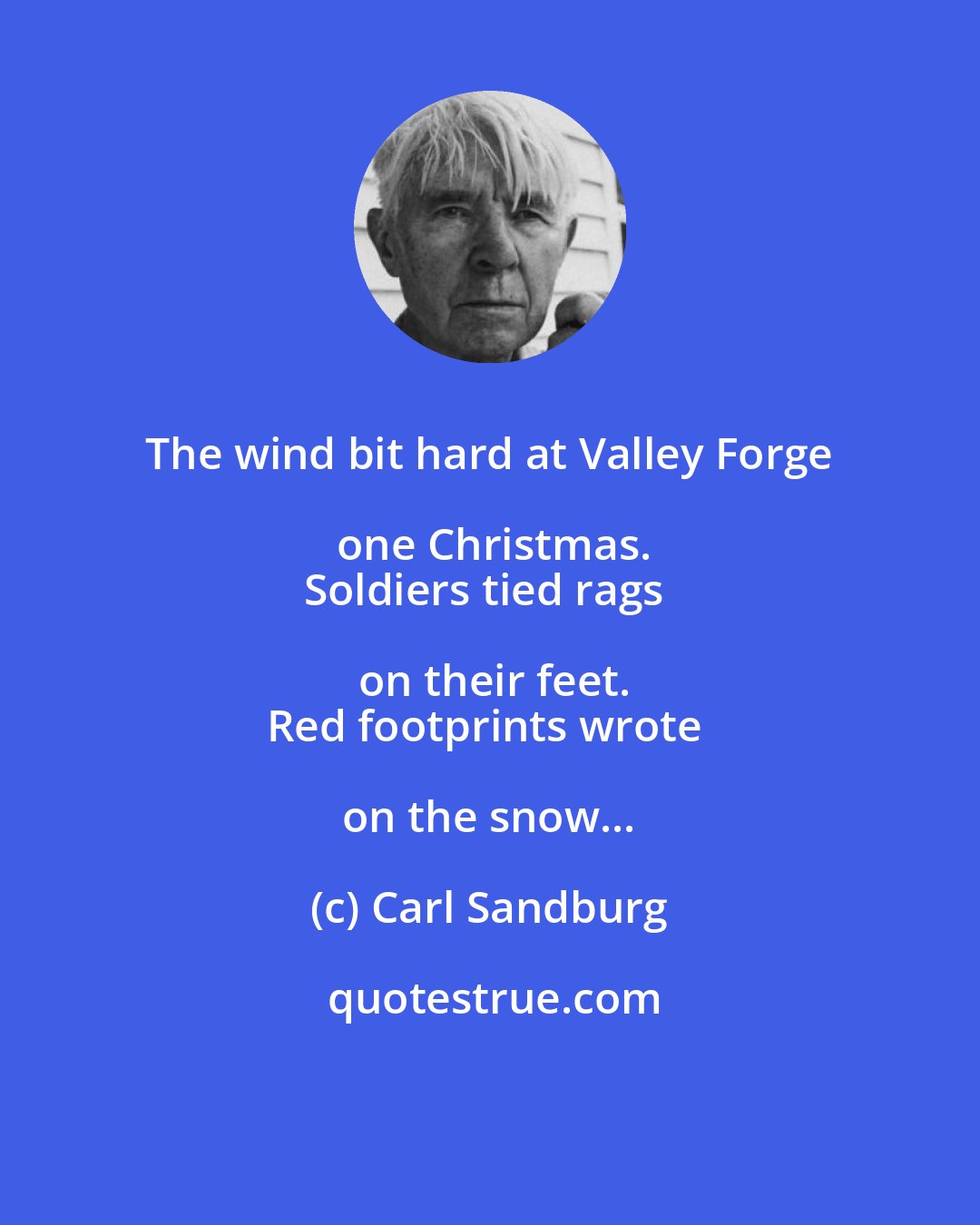 Carl Sandburg: The wind bit hard at Valley Forge one Christmas.
Soldiers tied rags on their feet.
Red footprints wrote on the snow...