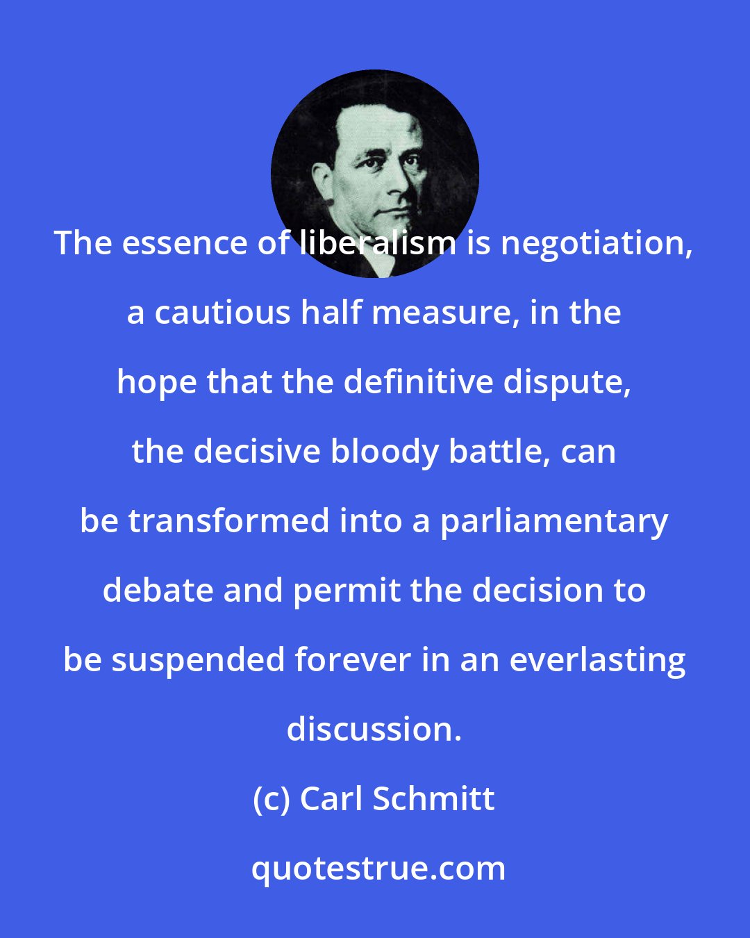 Carl Schmitt: The essence of liberalism is negotiation, a cautious half measure, in the hope that the definitive dispute, the decisive bloody battle, can be transformed into a parliamentary debate and permit the decision to be suspended forever in an everlasting discussion.