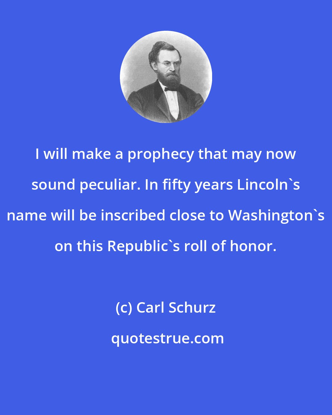 Carl Schurz: I will make a prophecy that may now sound peculiar. In fifty years Lincoln's name will be inscribed close to Washington's on this Republic's roll of honor.