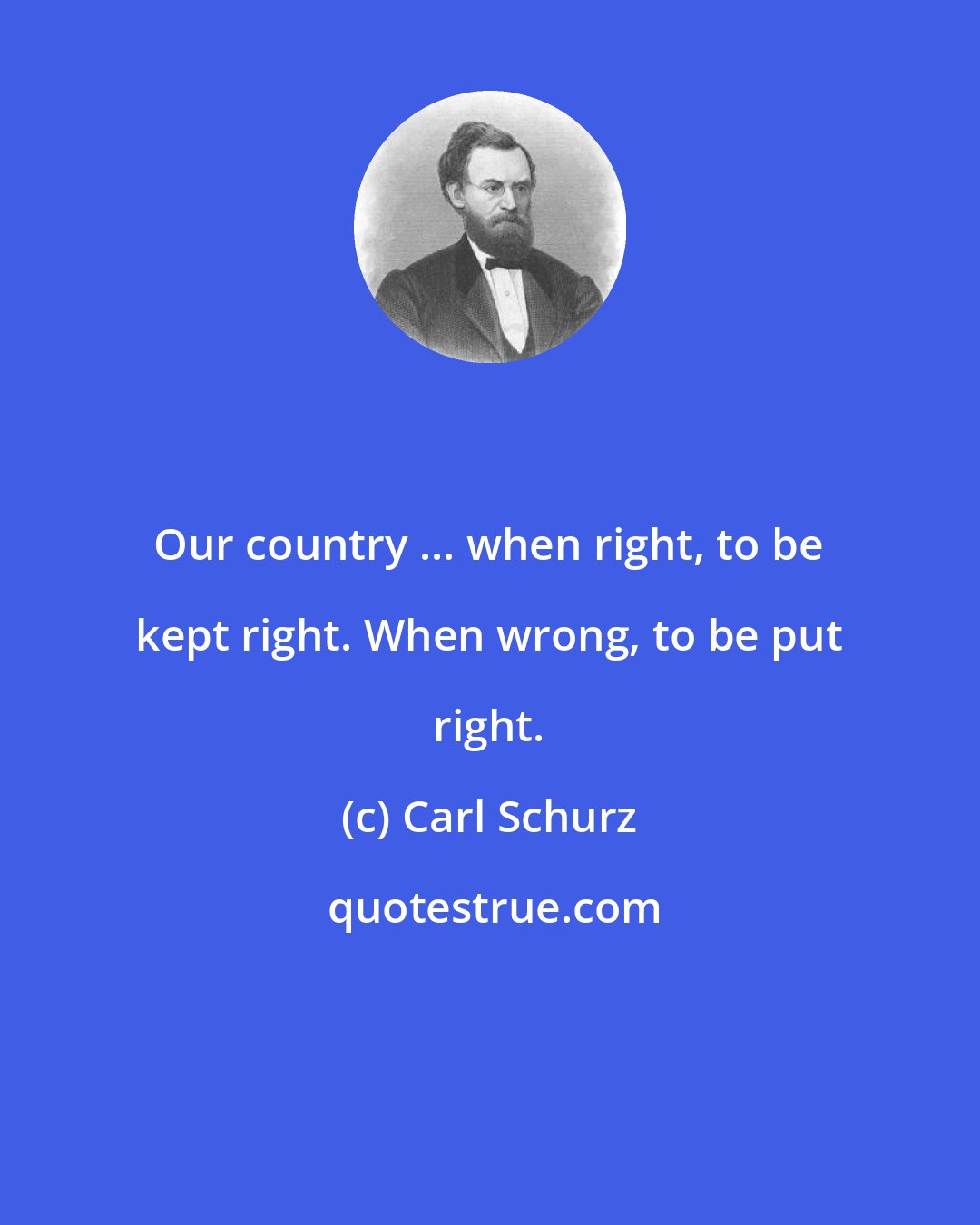 Carl Schurz: Our country ... when right, to be kept right. When wrong, to be put right.