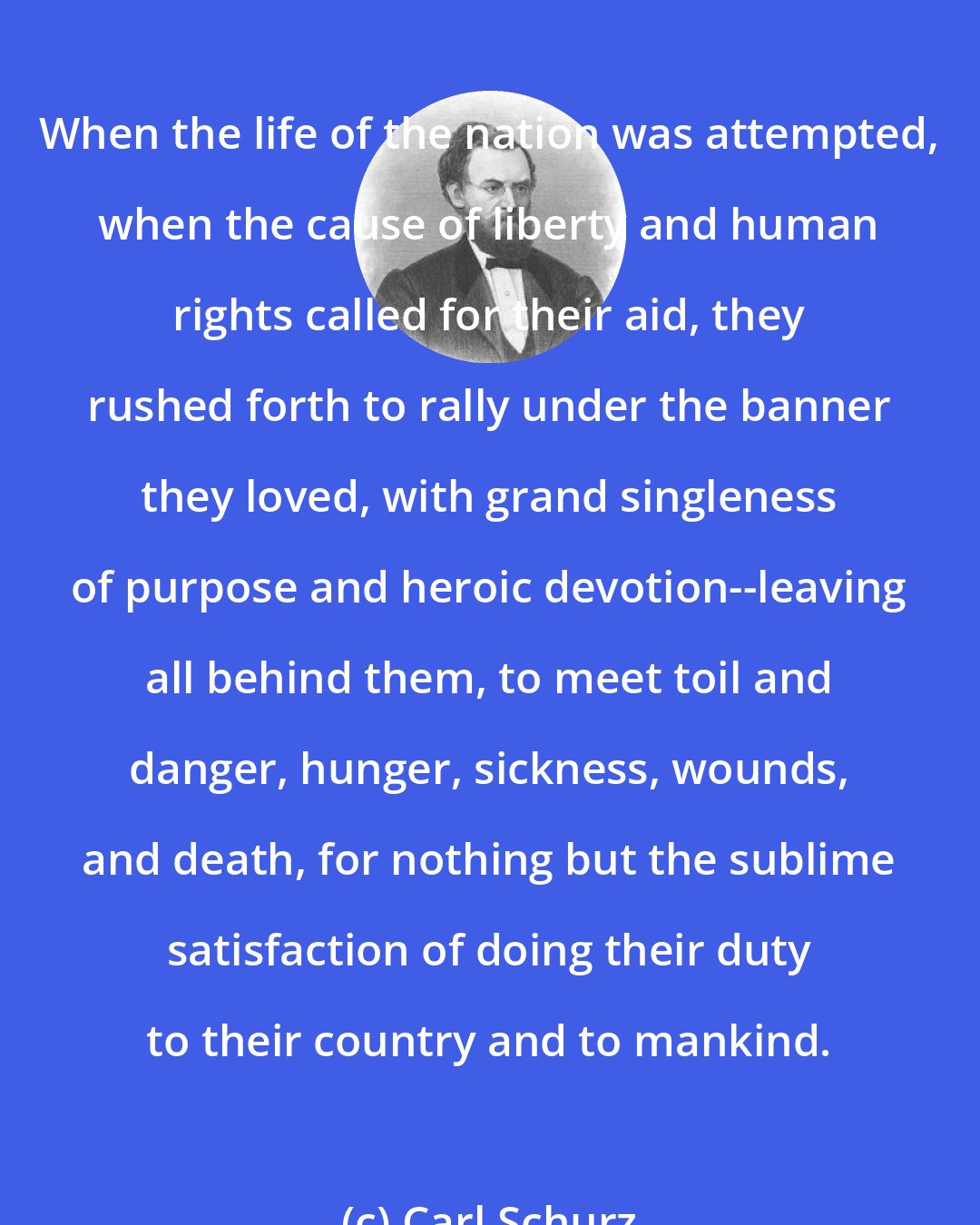 Carl Schurz: When the life of the nation was attempted, when the cause of liberty and human rights called for their aid, they rushed forth to rally under the banner they loved, with grand singleness of purpose and heroic devotion--leaving all behind them, to meet toil and danger, hunger, sickness, wounds, and death, for nothing but the sublime satisfaction of doing their duty to their country and to mankind.