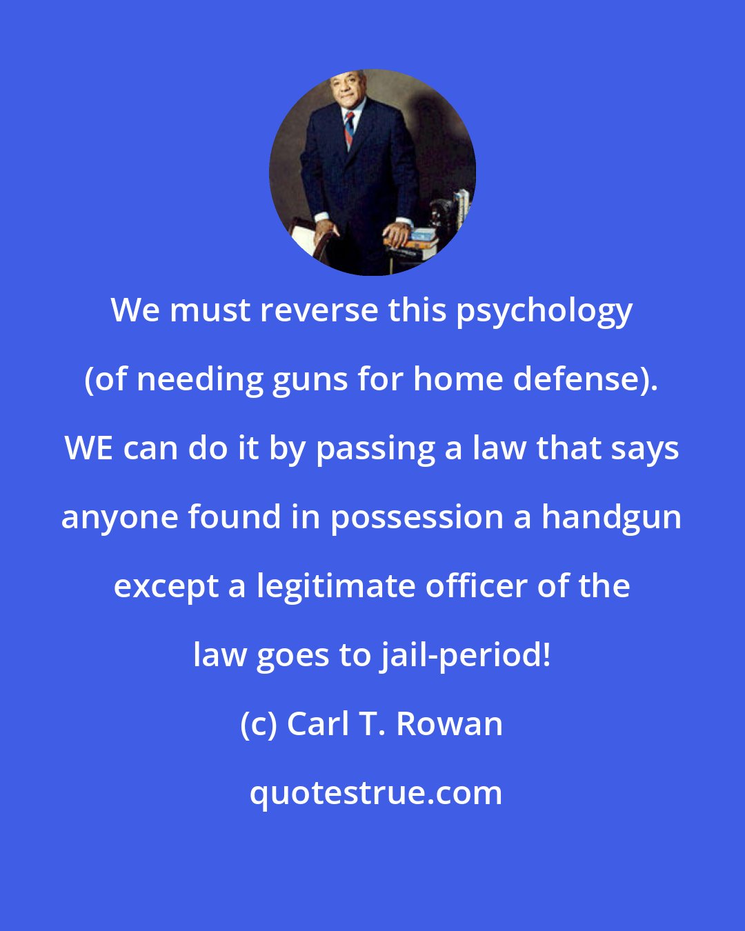 Carl T. Rowan: We must reverse this psychology (of needing guns for home defense). WE can do it by passing a law that says anyone found in possession a handgun except a legitimate officer of the law goes to jail-period!