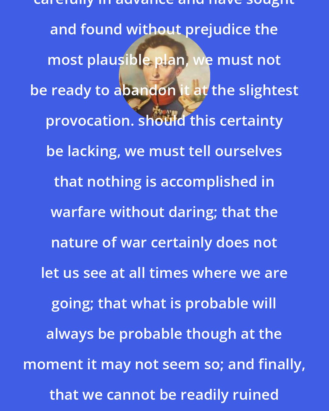 Carl von Clausewitz: After we have thought out everything carefully in advance and have sought and found without prejudice the most plausible plan, we must not be ready to abandon it at the slightest provocation. should this certainty be lacking, we must tell ourselves that nothing is accomplished in warfare without daring; that the nature of war certainly does not let us see at all times where we are going; that what is probable will always be probable though at the moment it may not seem so; and finally, that we cannot be readily ruined by a single error, if we have made reasonable preparations.