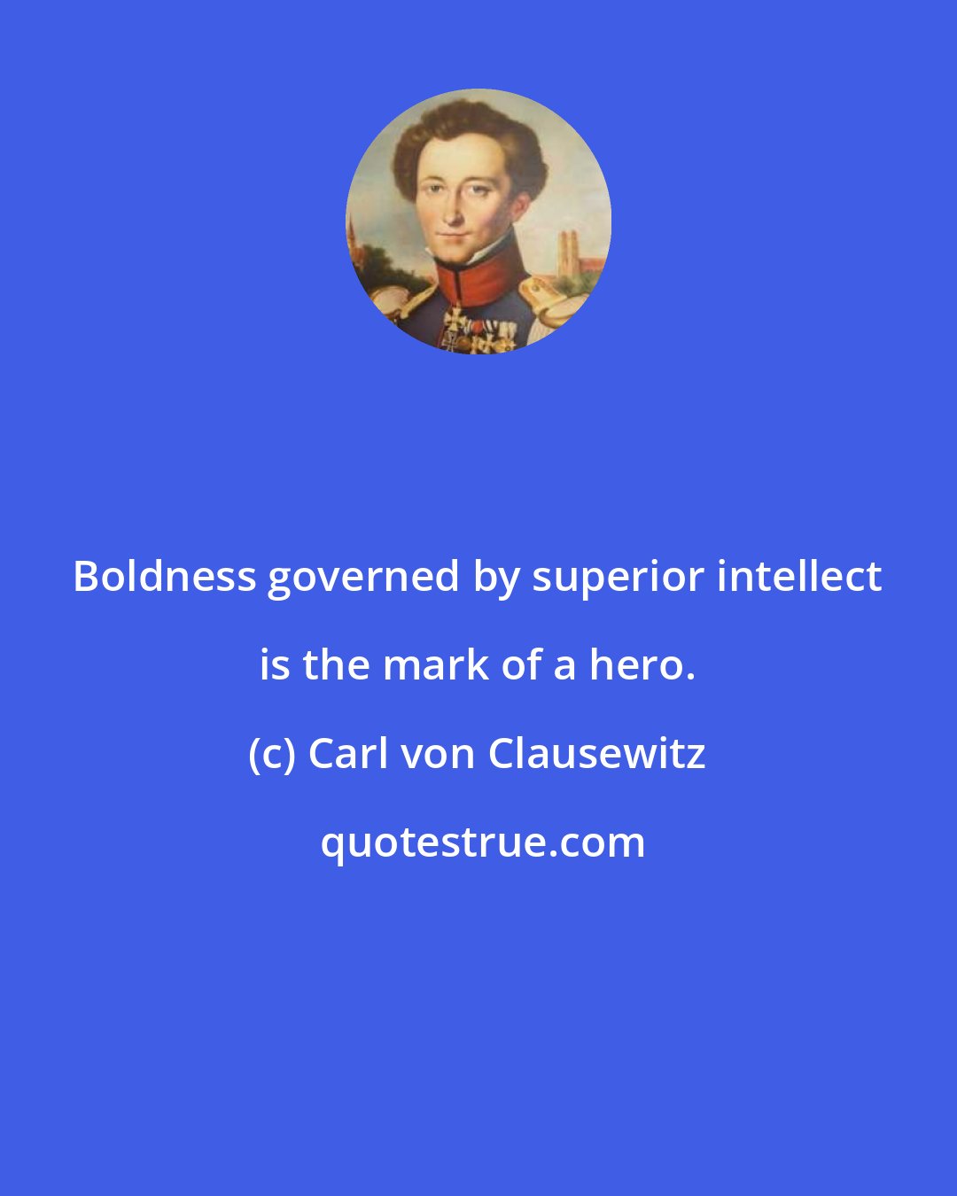 Carl von Clausewitz: Boldness governed by superior intellect is the mark of a hero.