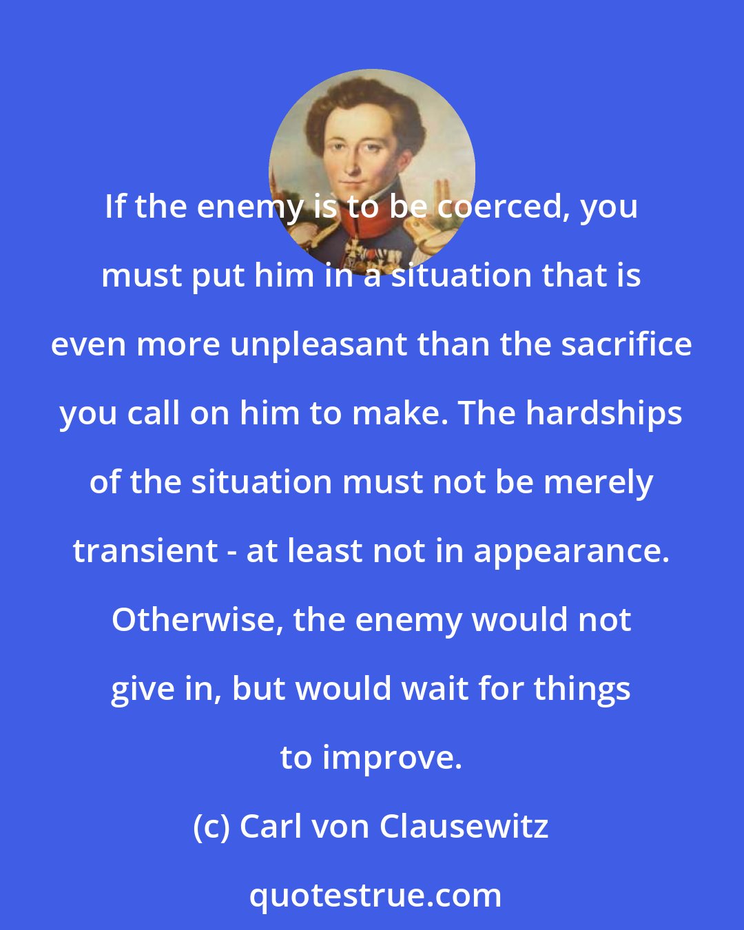 Carl von Clausewitz: If the enemy is to be coerced, you must put him in a situation that is even more unpleasant than the sacrifice you call on him to make. The hardships of the situation must not be merely transient - at least not in appearance. Otherwise, the enemy would not give in, but would wait for things to improve.