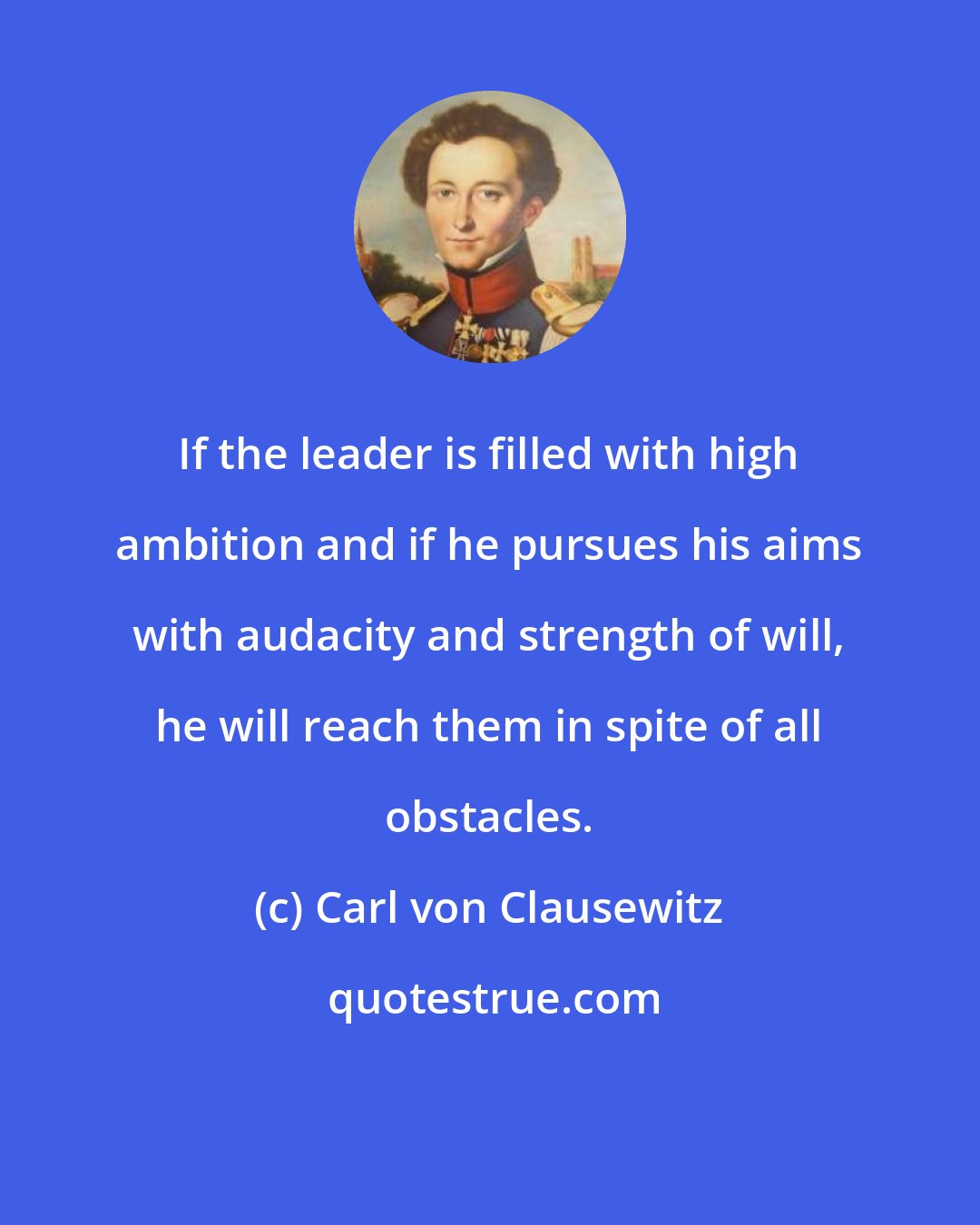 Carl von Clausewitz: If the leader is filled with high ambition and if he pursues his aims with audacity and strength of will, he will reach them in spite of all obstacles.