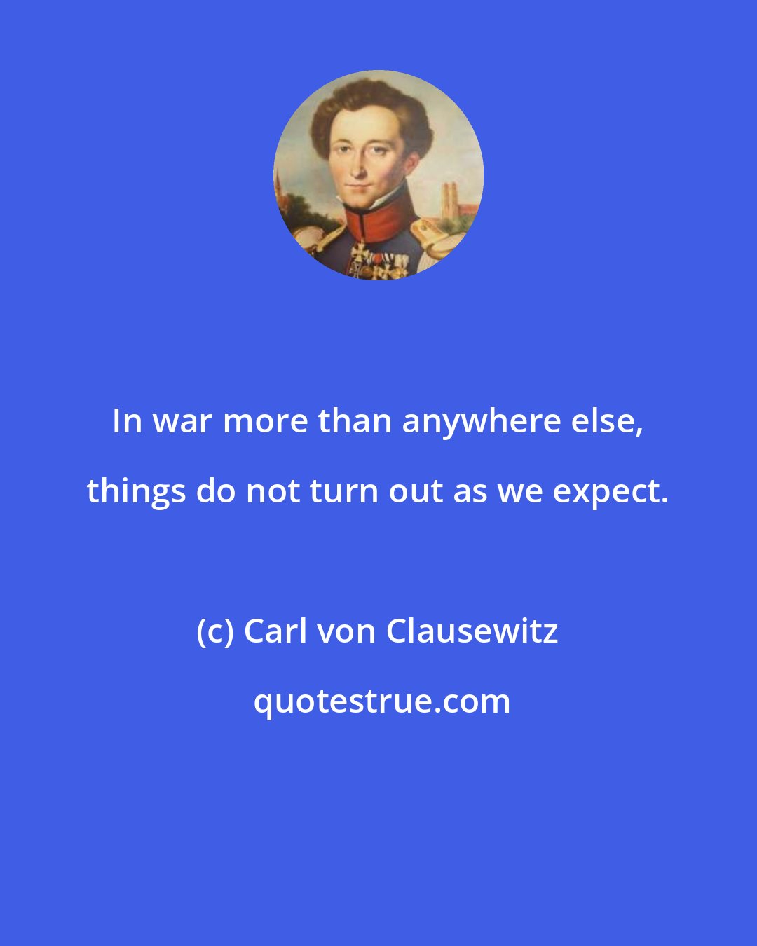 Carl von Clausewitz: In war more than anywhere else, things do not turn out as we expect.