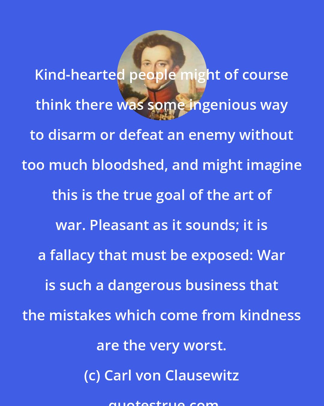 Carl von Clausewitz: Kind-hearted people might of course think there was some ingenious way to disarm or defeat an enemy without too much bloodshed, and might imagine this is the true goal of the art of war. Pleasant as it sounds; it is a fallacy that must be exposed: War is such a dangerous business that the mistakes which come from kindness are the very worst.