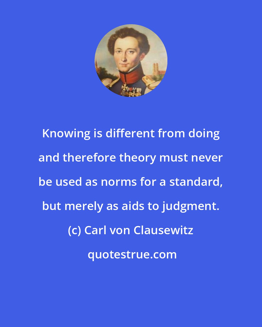 Carl von Clausewitz: Knowing is different from doing and therefore theory must never be used as norms for a standard, but merely as aids to judgment.