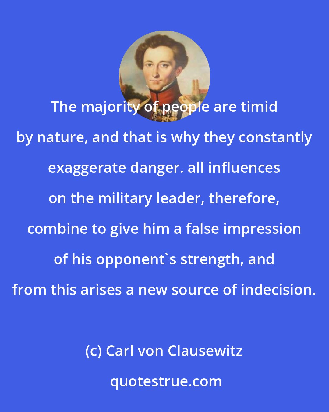 Carl von Clausewitz: The majority of people are timid by nature, and that is why they constantly exaggerate danger. all influences on the military leader, therefore, combine to give him a false impression of his opponent's strength, and from this arises a new source of indecision.