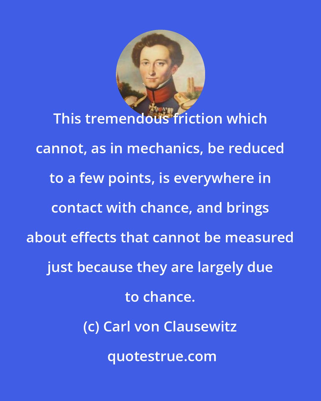 Carl von Clausewitz: This tremendous friction which cannot, as in mechanics, be reduced to a few points, is everywhere in contact with chance, and brings about effects that cannot be measured just because they are largely due to chance.