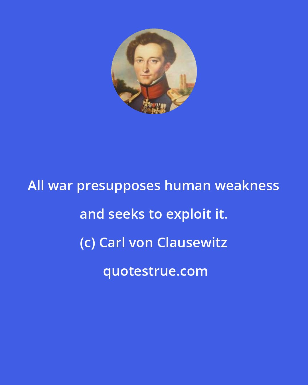 Carl von Clausewitz: All war presupposes human weakness and seeks to exploit it.