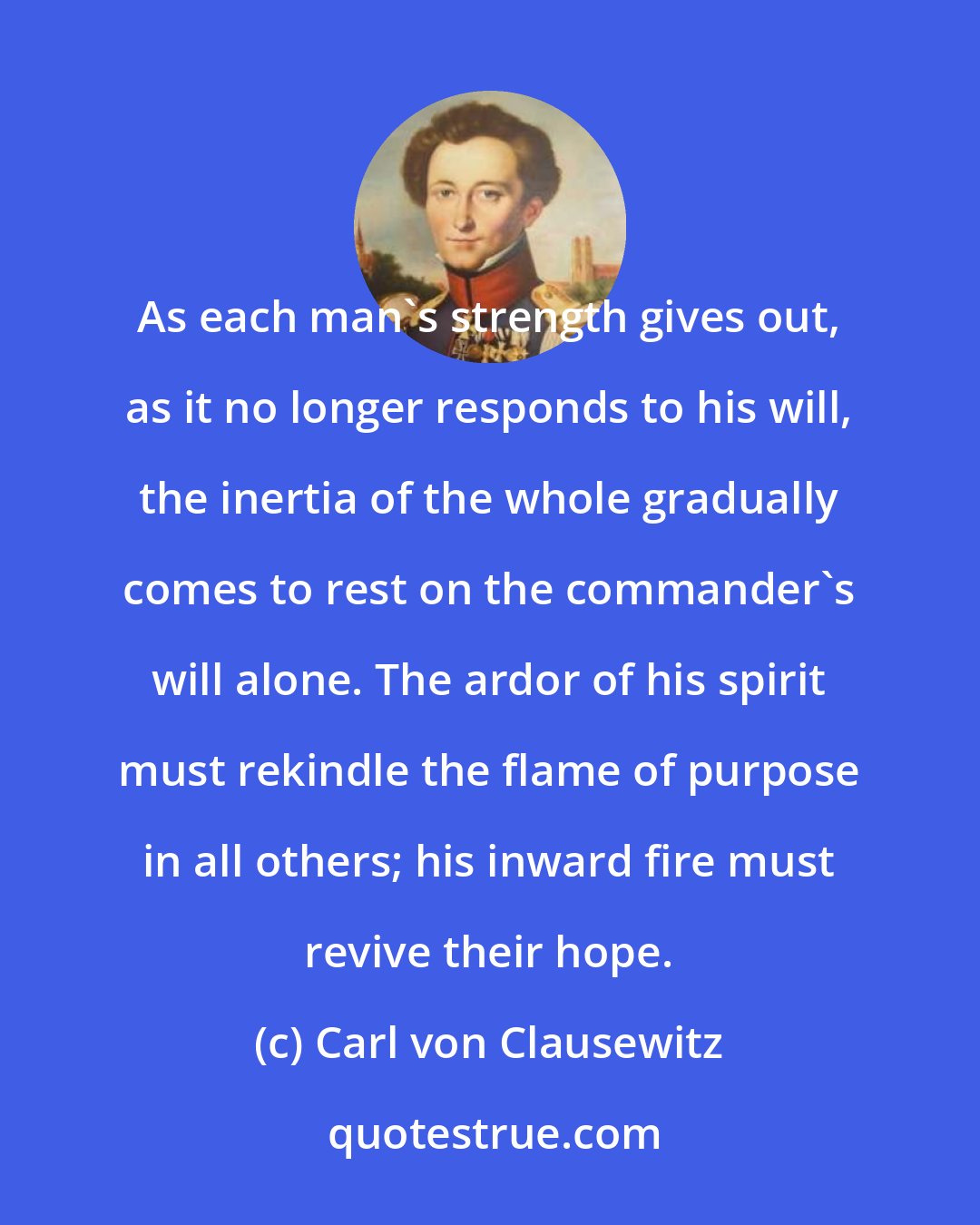 Carl von Clausewitz: As each man's strength gives out, as it no longer responds to his will, the inertia of the whole gradually comes to rest on the commander's will alone. The ardor of his spirit must rekindle the flame of purpose in all others; his inward fire must revive their hope.