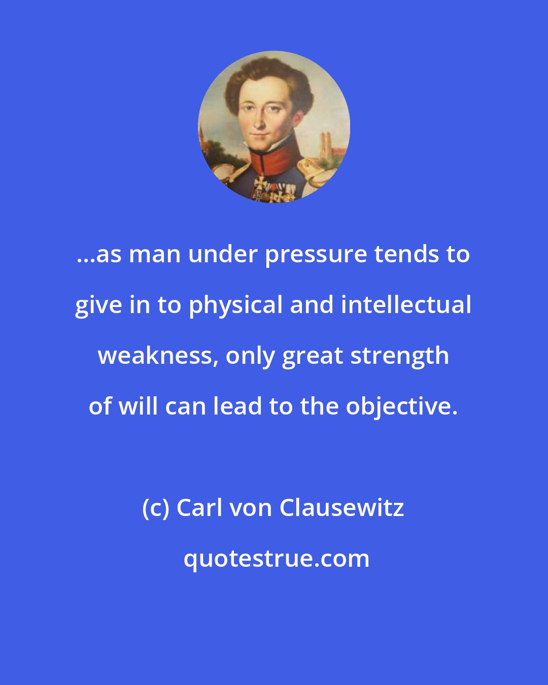 Carl von Clausewitz: ...as man under pressure tends to give in to physical and intellectual weakness, only great strength of will can lead to the objective.