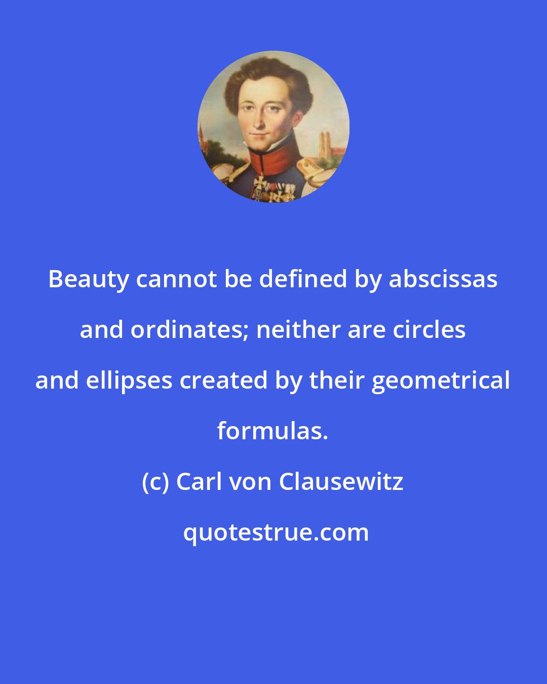 Carl von Clausewitz: Beauty cannot be defined by abscissas and ordinates; neither are circles and ellipses created by their geometrical formulas.