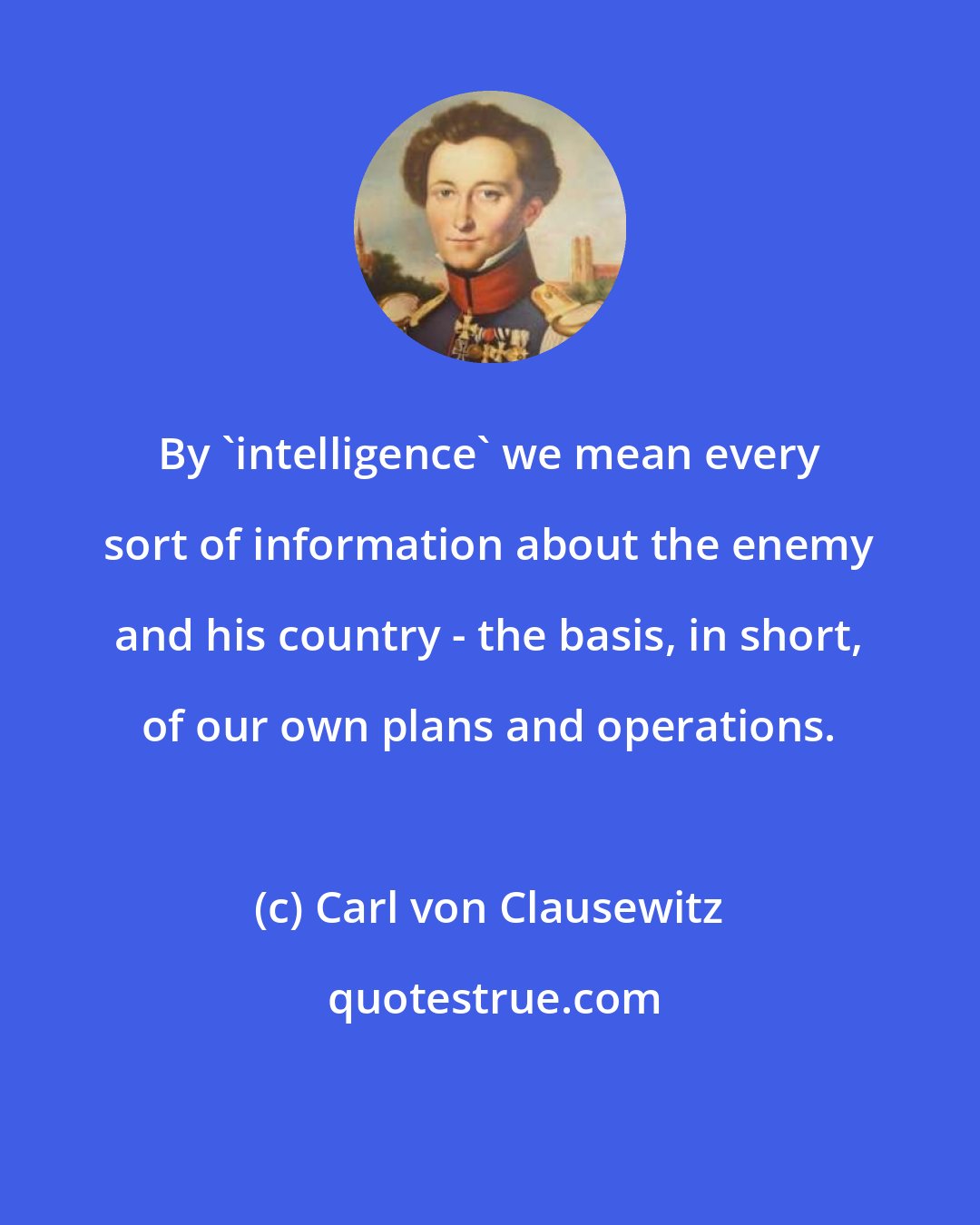 Carl von Clausewitz: By 'intelligence' we mean every sort of information about the enemy and his country - the basis, in short, of our own plans and operations.