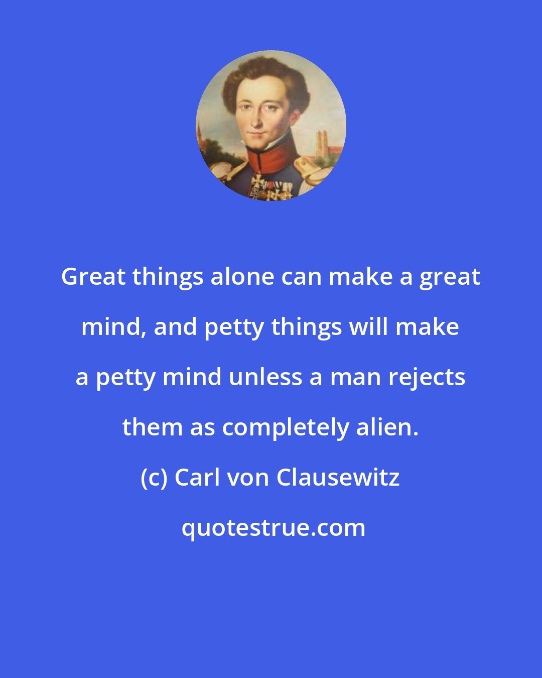 Carl von Clausewitz: Great things alone can make a great mind, and petty things will make a petty mind unless a man rejects them as completely alien.