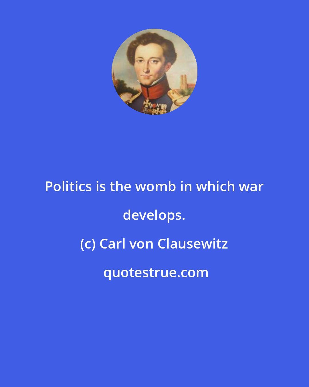 Carl von Clausewitz: Politics is the womb in which war develops.