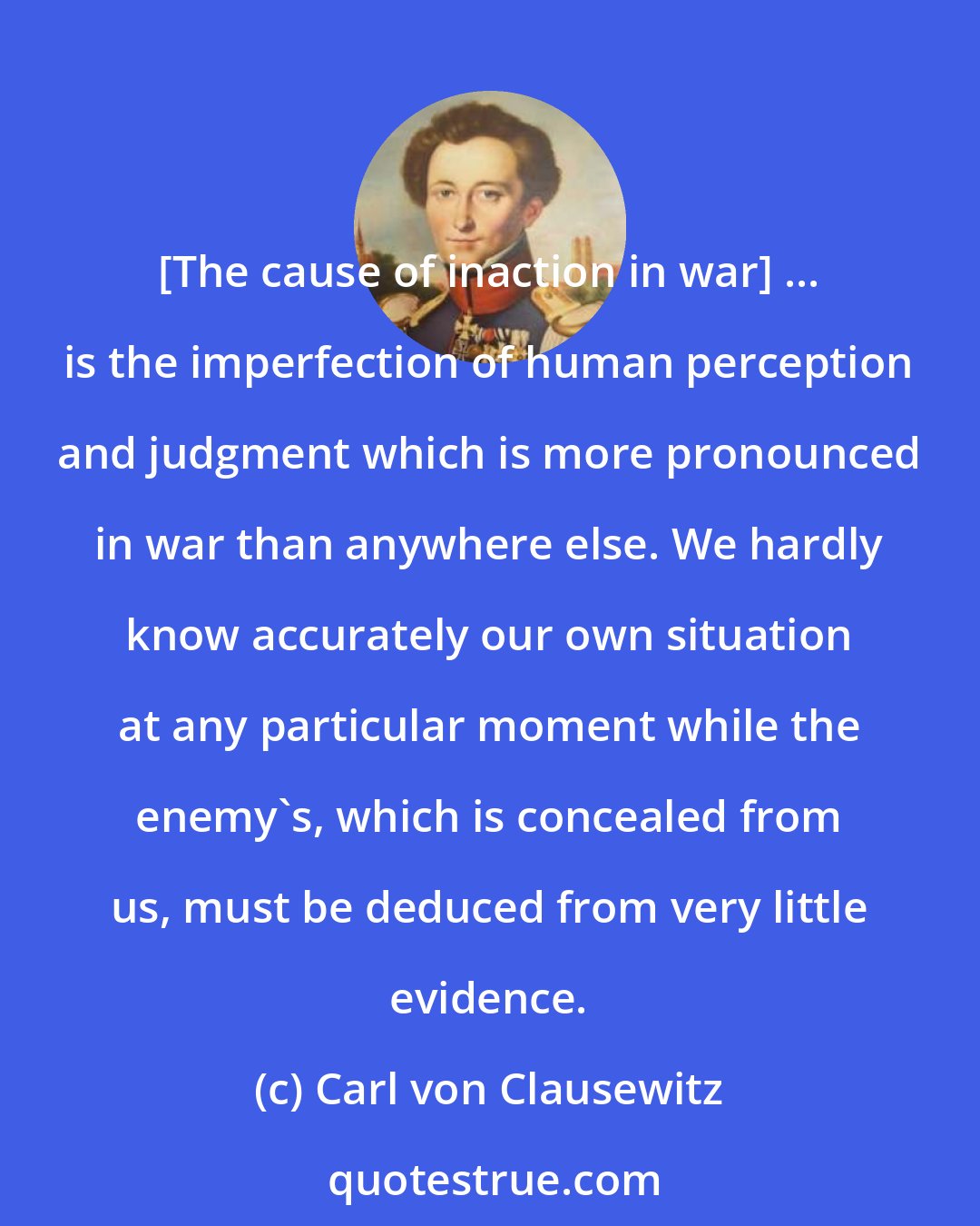Carl von Clausewitz: [The cause of inaction in war] ... is the imperfection of human perception and judgment which is more pronounced in war than anywhere else. We hardly know accurately our own situation at any particular moment while the enemy's, which is concealed from us, must be deduced from very little evidence.