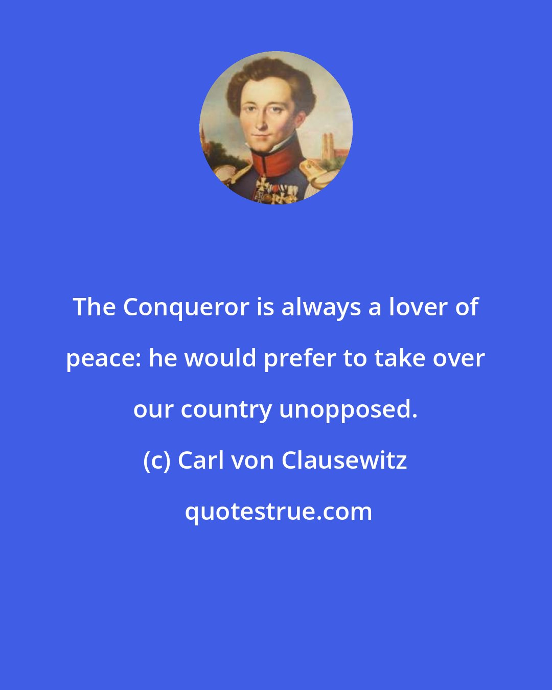 Carl von Clausewitz: The Conqueror is always a lover of peace: he would prefer to take over our country unopposed.