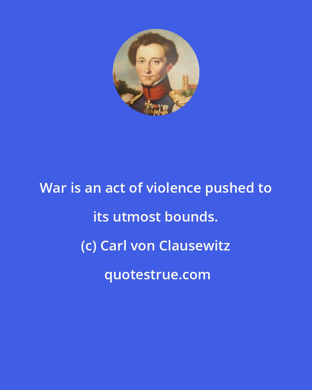Carl von Clausewitz: War is an act of violence pushed to its utmost bounds.