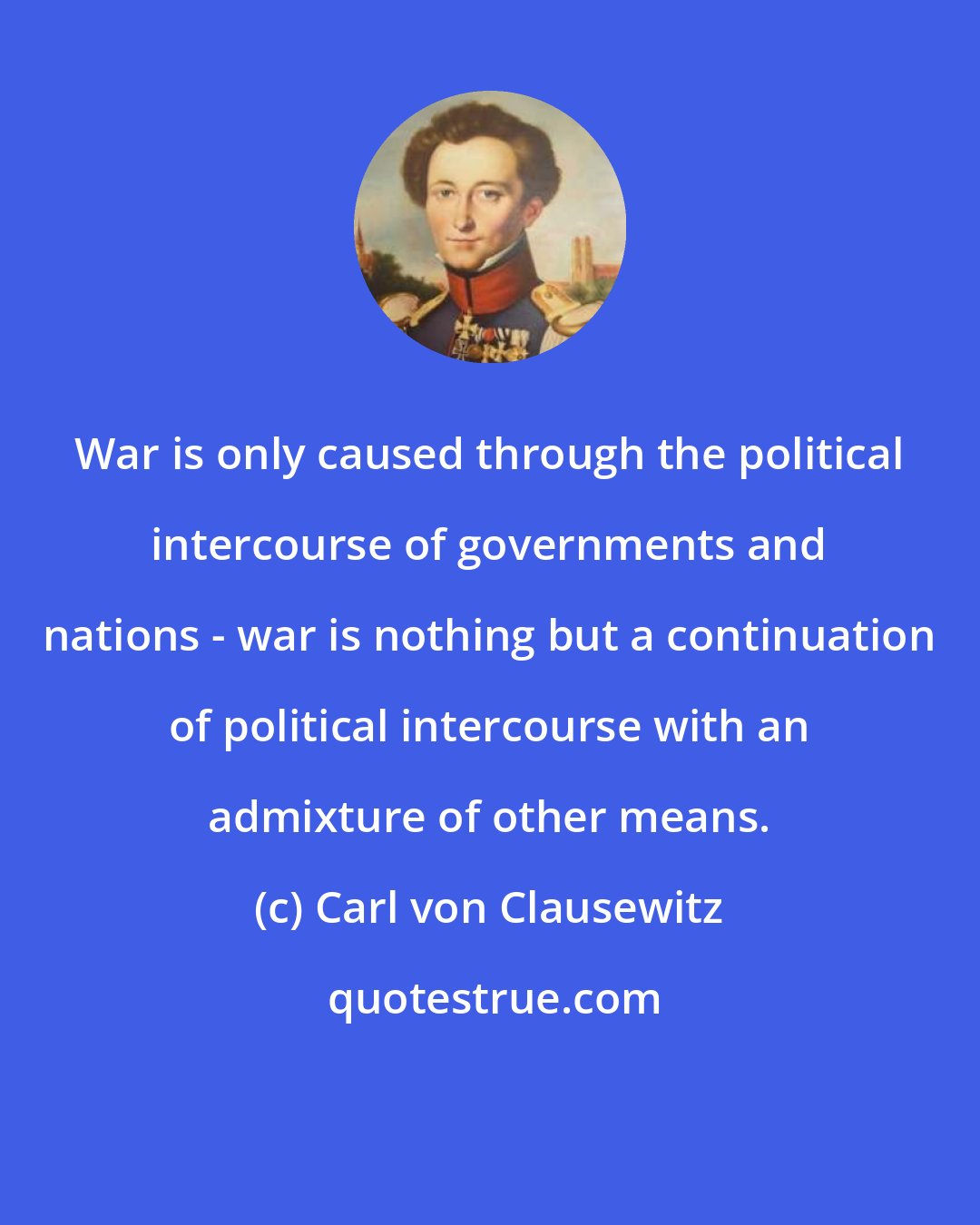 Carl von Clausewitz: War is only caused through the political intercourse of governments and nations - war is nothing but a continuation of political intercourse with an admixture of other means.