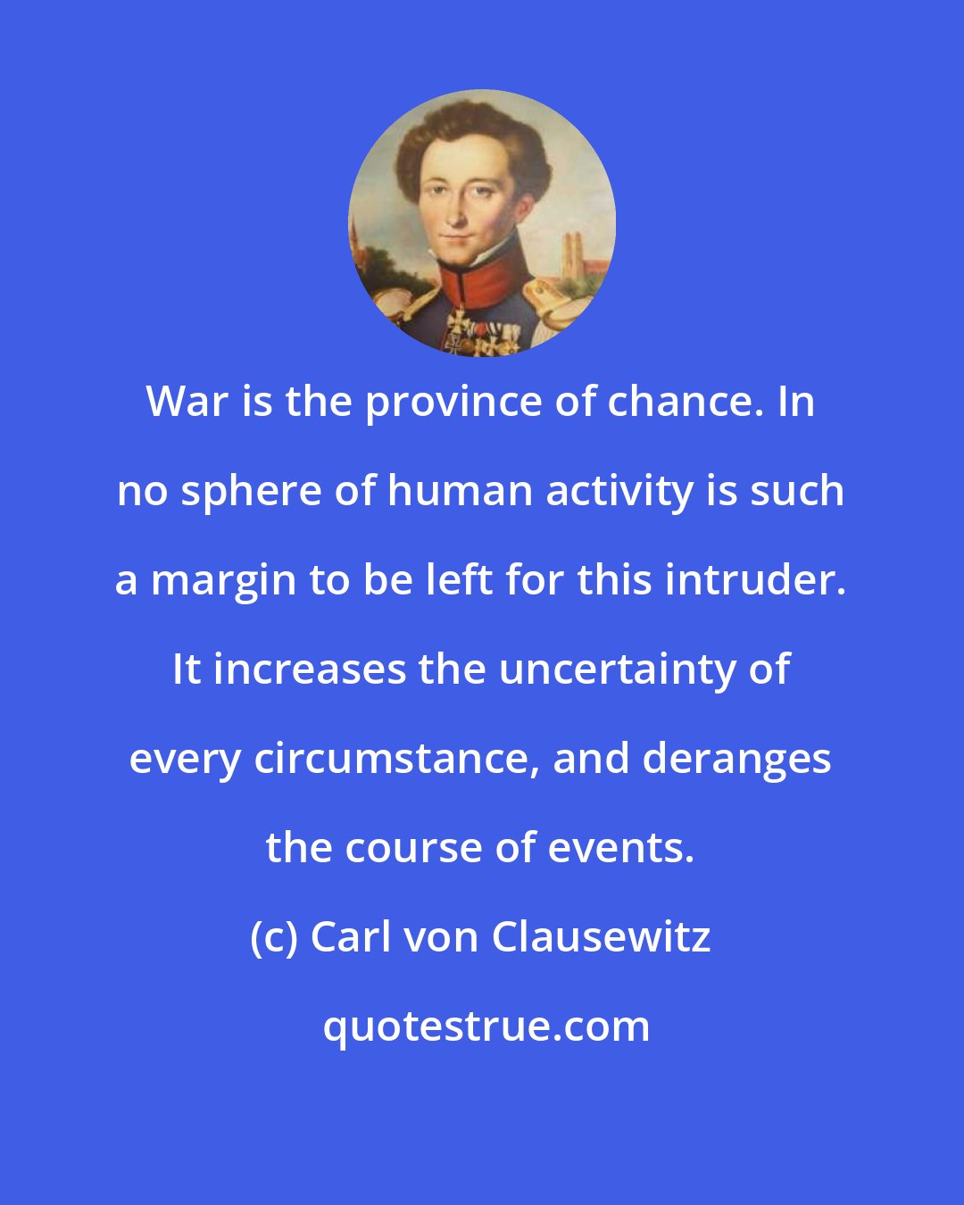 Carl von Clausewitz: War is the province of chance. In no sphere of human activity is such a margin to be left for this intruder. It increases the uncertainty of every circumstance, and deranges the course of events.