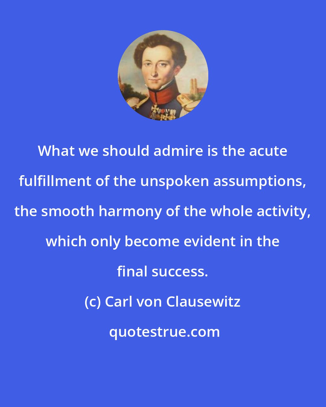 Carl von Clausewitz: What we should admire is the acute fulfillment of the unspoken assumptions, the smooth harmony of the whole activity, which only become evident in the final success.