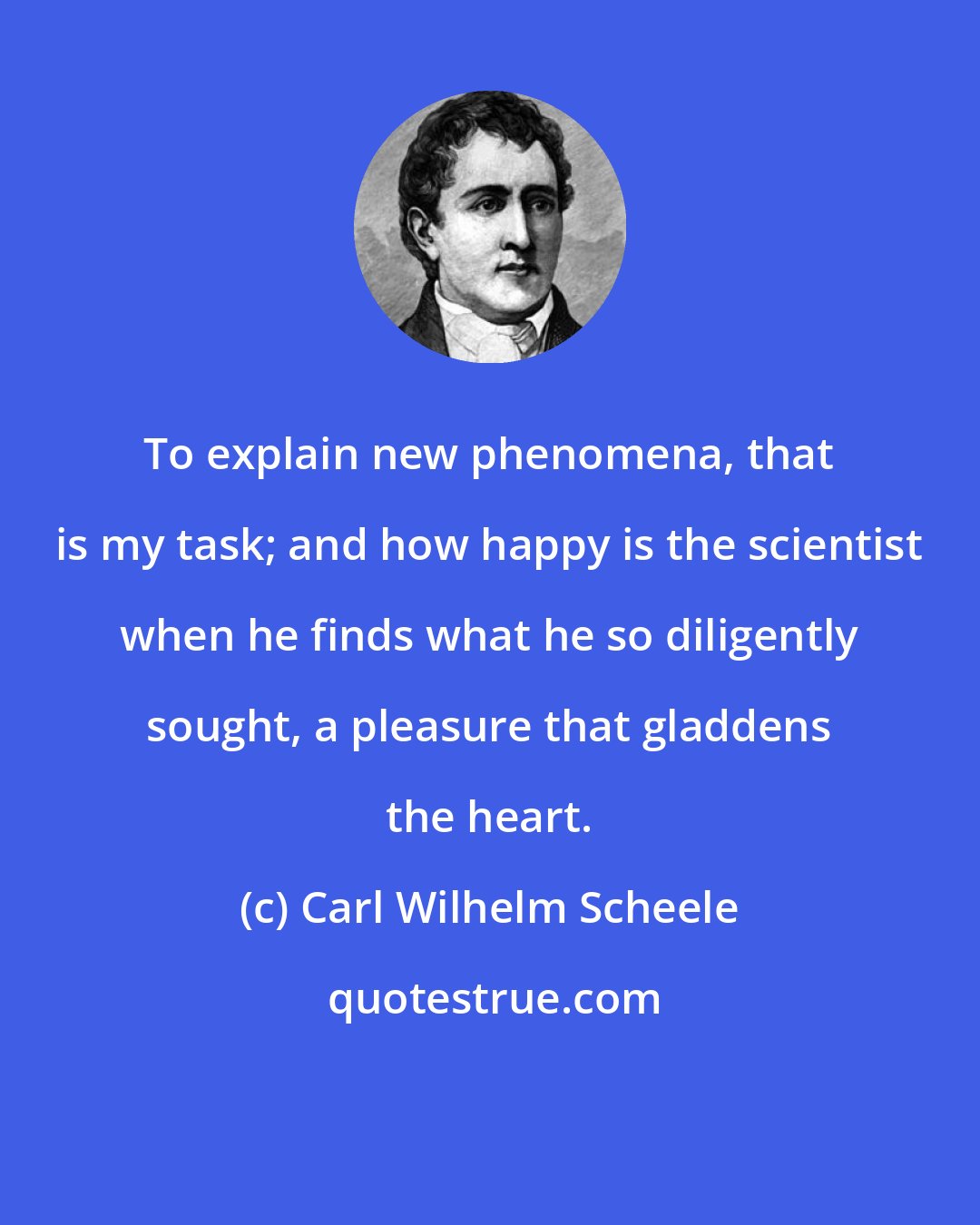 Carl Wilhelm Scheele: To explain new phenomena, that is my task; and how happy is the scientist when he finds what he so diligently sought, a pleasure that gladdens the heart.