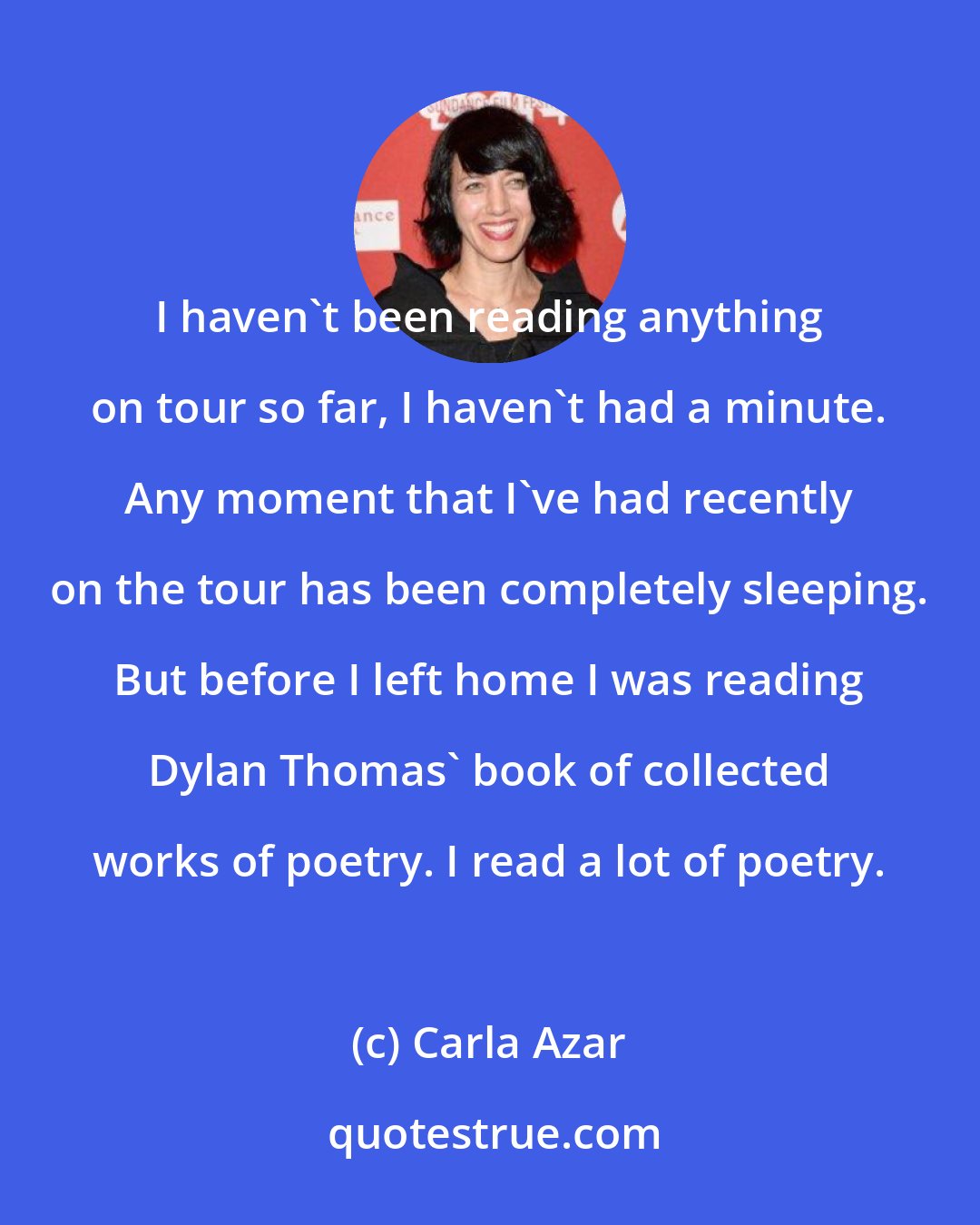 Carla Azar: I haven't been reading anything on tour so far, I haven't had a minute. Any moment that I've had recently on the tour has been completely sleeping. But before I left home I was reading Dylan Thomas' book of collected works of poetry. I read a lot of poetry.