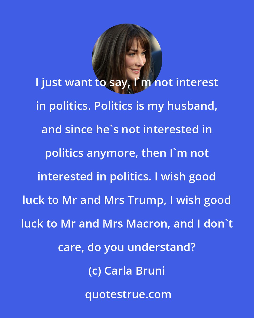 Carla Bruni: I just want to say, I'm not interest in politics. Politics is my husband, and since he's not interested in politics anymore, then I'm not interested in politics. I wish good luck to Mr and Mrs Trump, I wish good luck to Mr and Mrs Macron, and I don't care, do you understand?