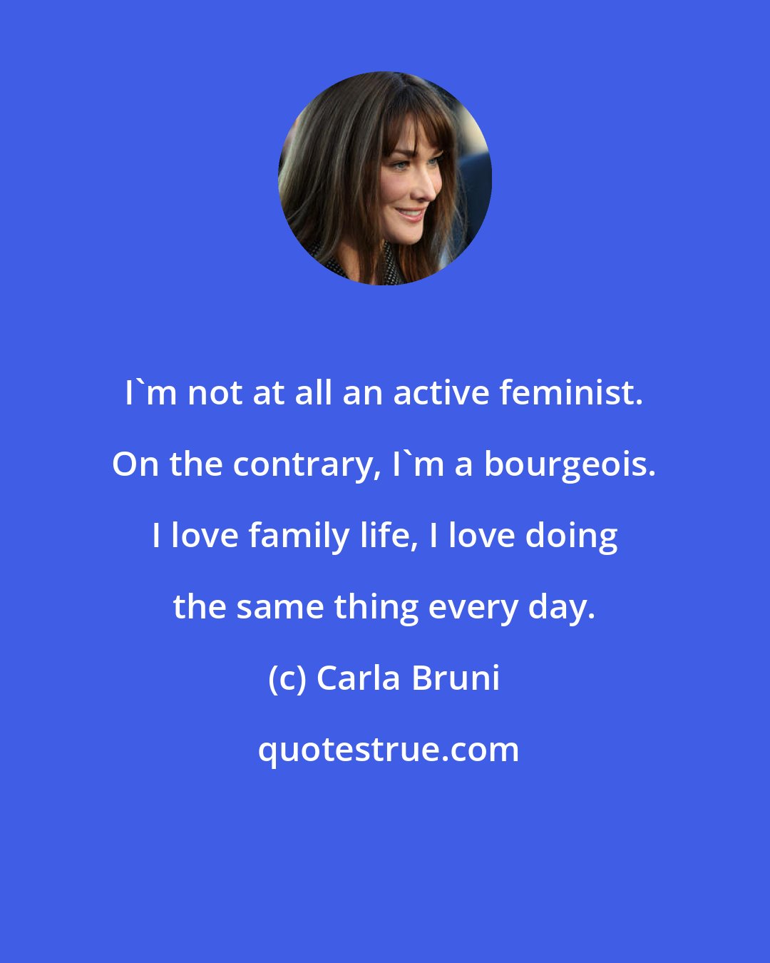 Carla Bruni: I'm not at all an active feminist. On the contrary, I'm a bourgeois. I love family life, I love doing the same thing every day.