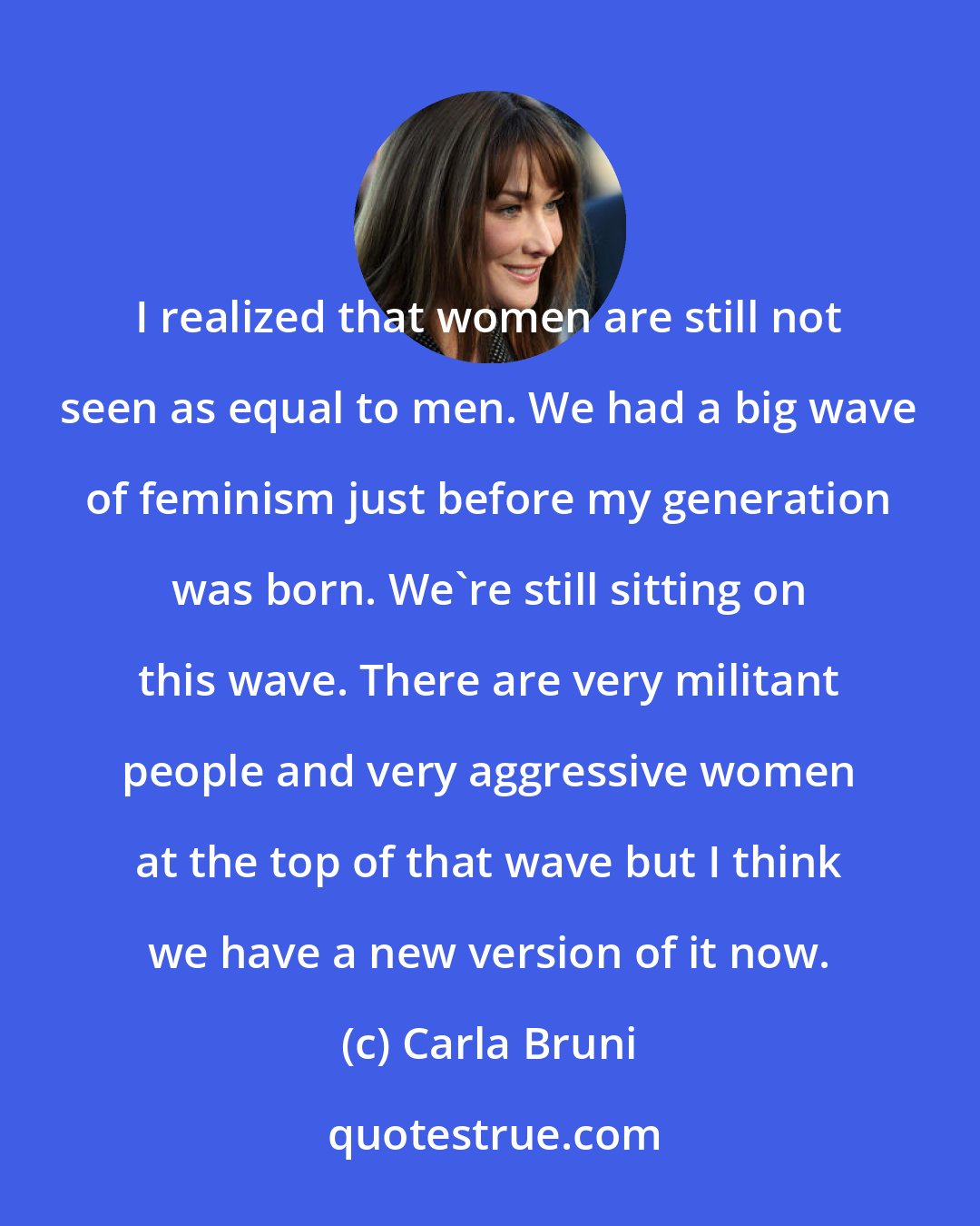 Carla Bruni: I realized that women are still not seen as equal to men. We had a big wave of feminism just before my generation was born. We're still sitting on this wave. There are very militant people and very aggressive women at the top of that wave but I think we have a new version of it now.