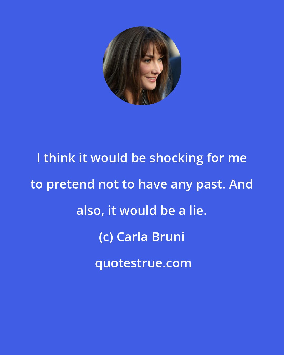 Carla Bruni: I think it would be shocking for me to pretend not to have any past. And also, it would be a lie.