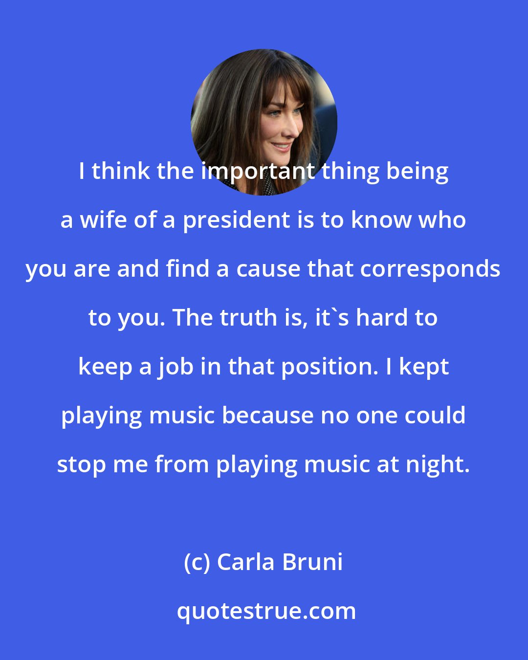 Carla Bruni: I think the important thing being a wife of a president is to know who you are and find a cause that corresponds to you. The truth is, it's hard to keep a job in that position. I kept playing music because no one could stop me from playing music at night.