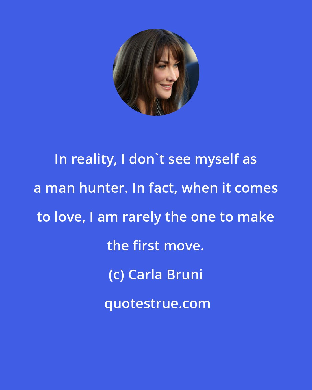 Carla Bruni: In reality, I don't see myself as a man hunter. In fact, when it comes to love, I am rarely the one to make the first move.