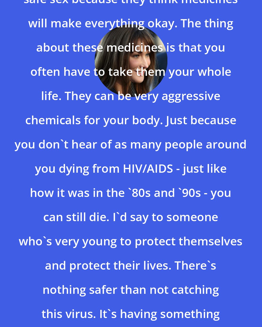 Carla Bruni: Many young people are not having safe sex because they think medicines will make everything okay. The thing about these medicines is that you often have to take them your whole life. They can be very aggressive chemicals for your body. Just because you don't hear of as many people around you dying from HIV/AIDS - just like how it was in the '80s and '90s - you can still die. I'd say to someone who's very young to protect themselves and protect their lives. There's nothing safer than not catching this virus. It's having something that never goes out of your system.