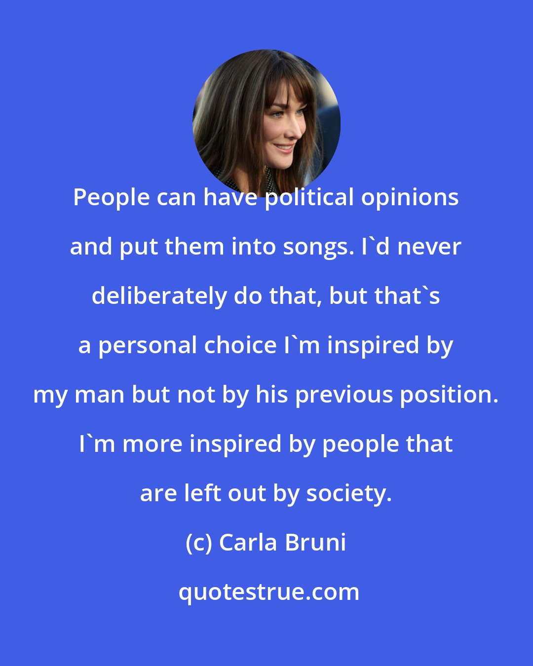 Carla Bruni: People can have political opinions and put them into songs. I'd never deliberately do that, but that's a personal choice I'm inspired by my man but not by his previous position. I'm more inspired by people that are left out by society.