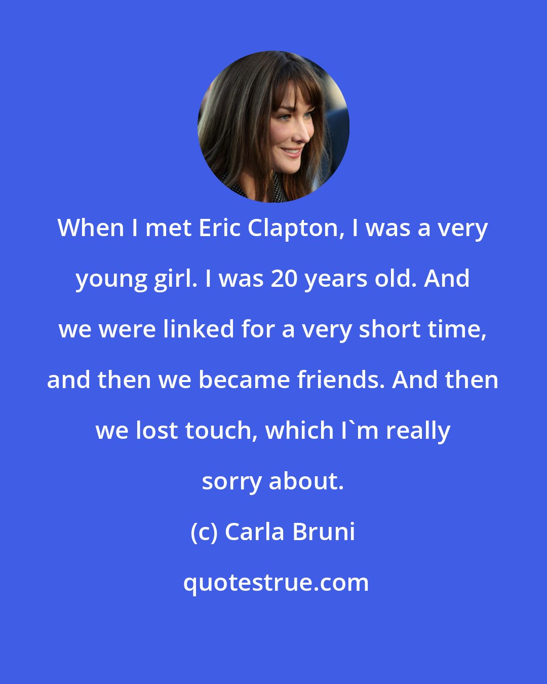 Carla Bruni: When I met Eric Clapton, I was a very young girl. I was 20 years old. And we were linked for a very short time, and then we became friends. And then we lost touch, which I'm really sorry about.