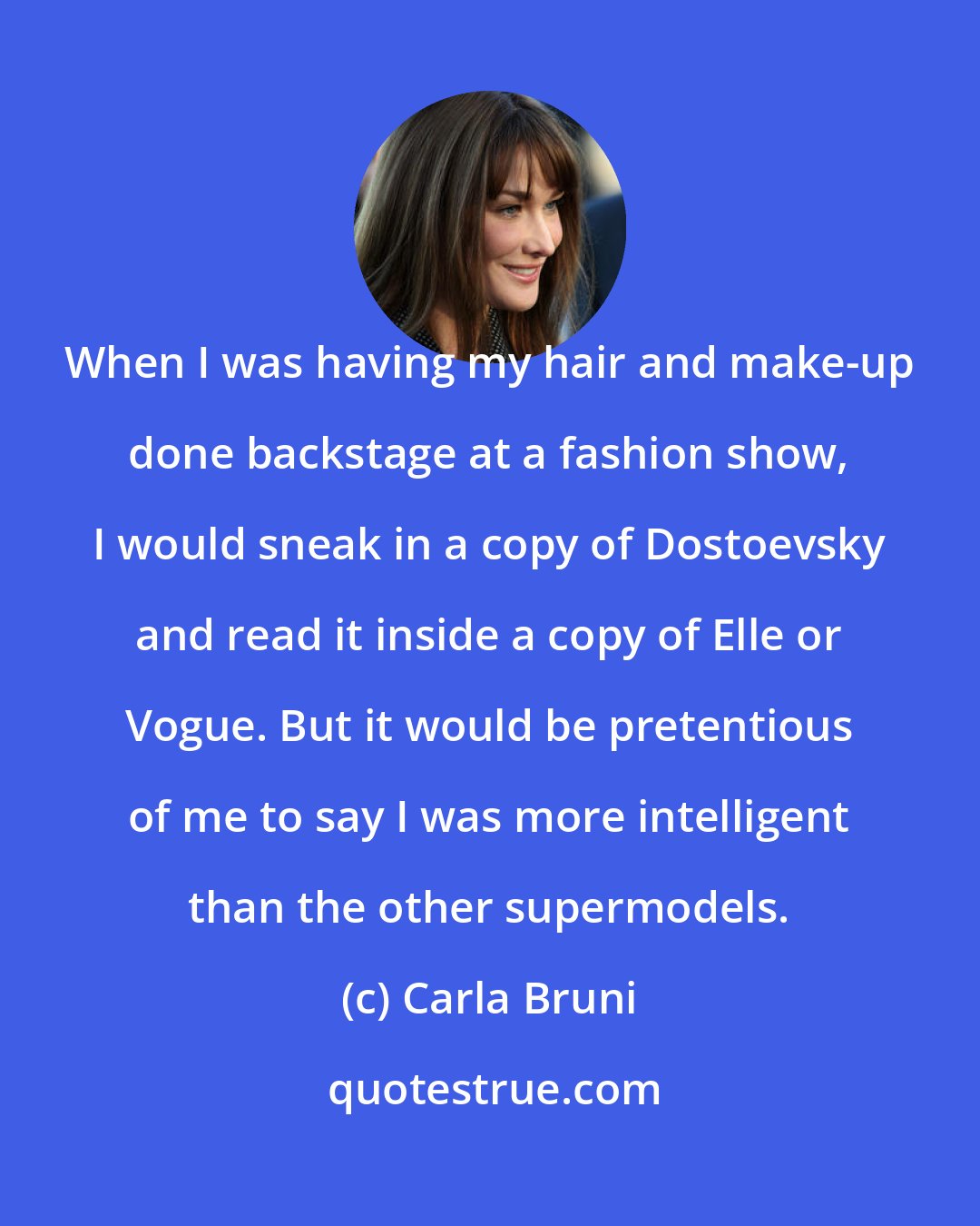 Carla Bruni: When I was having my hair and make-up done backstage at a fashion show, I would sneak in a copy of Dostoevsky and read it inside a copy of Elle or Vogue. But it would be pretentious of me to say I was more intelligent than the other supermodels.