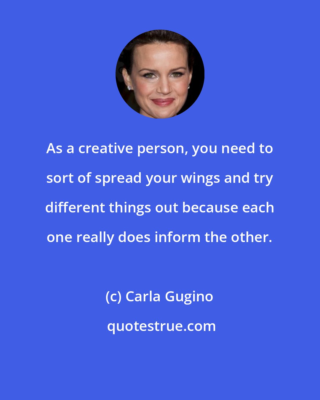 Carla Gugino: As a creative person, you need to sort of spread your wings and try different things out because each one really does inform the other.