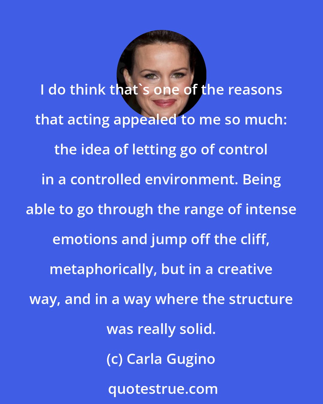 Carla Gugino: I do think that's one of the reasons that acting appealed to me so much: the idea of letting go of control in a controlled environment. Being able to go through the range of intense emotions and jump off the cliff, metaphorically, but in a creative way, and in a way where the structure was really solid.